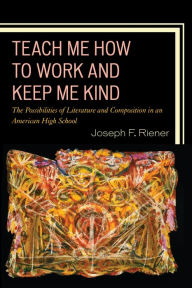 Title: Teach Me How to Work and Keep Me Kind: The Possibilities of Literature and Composition in an American High School, Author: Joseph F. Riener