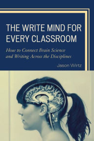 Title: The Write Mind for Every Classroom: How to Connect Brain Science and Writing Across the Disciplines, Author: Jason Wirtz