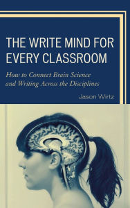 Title: The Write Mind for Every Classroom: How to Connect Brain Science and Writing Across the Disciplines, Author: Jason Wirtz