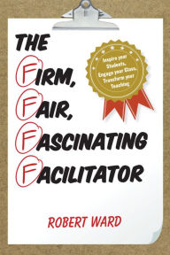Title: The Firm, Fair, Fascinating Facilitator: Inspire your Students, Engage your Class, Transform your Teaching, Author: Robert Ward