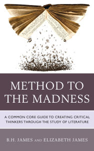 Title: Method to the Madness: A Common Core Guide to Creating Critical Thinkers Through the Study of Literature, Author: B.H. James