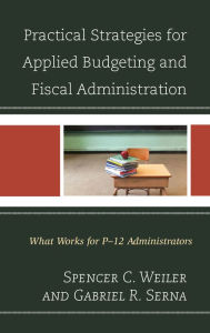 Title: Practical Strategies for Applied Budgeting and Fiscal Administration: What Works for P-12 Administrators, Author: Spencer C. Weiler