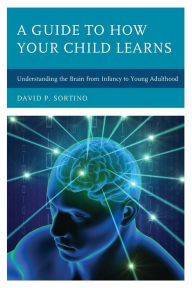 Title: A Guide to How Your Child Learns: Understanding the Brain from Infancy to Young Adulthood, Author: David P. Sortino