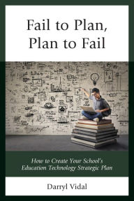 Title: Fail to Plan, Plan to Fail: How to Create Your School's Education Technology Strategic Plan, Author: Darryl Vidal