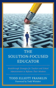 Title: The Solution-Focused Educator: Breakthrough Strategies for Teachers and School Administrators to Reframe Their Mindsets, Author: Todd Elliott Franklin