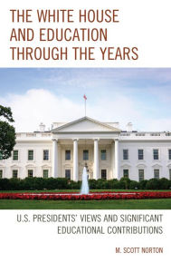 Title: The White House and Education through the Years: U.S. Presidents' Views and Significant Educational Contributions, Author: M. Scott Norton