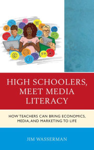 Title: High Schoolers, Meet Media Literacy: How Teachers Can Bring Economics, Media, and Marketing to Life, Author: Jim Wasserman