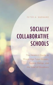 Title: Socially Collaborative Schools: The Heretic's Guide to Mixed-Age Tutor Groups, System Design, and the Goal of Goodness, Author: Peter A Barnard