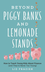 Title: Beyond Piggy Banks and Lemonade Stands: How to Teach Young Kids About Finance (and They're Never Too Young), Author: Liz Frazier