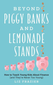 Title: Beyond Piggy Banks and Lemonade Stands: How to Teach Young Kids About Finance (and They're Never Too Young), Author: Liz Frazier