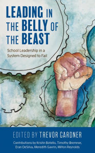 Title: Leading in the Belly of the Beast: School Leadership in a System Designed to Fail, Author: Trevor W. Gardner