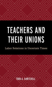 Title: Teachers and Their Unions: Labor Relations in Uncertain Times, Author: Todd A. DeMitchell