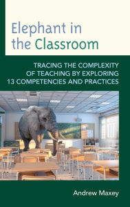 Title: Elephant in the Classroom: Tracing the Complexity of Teaching by Exploring 13 Competencies and Practices, Author: Andrew Maxey