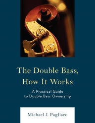 Title: The Double Bass, How It Works: A Practical Guide to Double Bass Ownership, Author: Michael J. Pagliaro