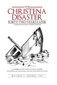 Title: The Christena Disaster Forty-Two Years Later-Looking Backward, Looking Forward: A Caribbean Story about National Tragedy, the Burden of Colonialism, a, Author: Whitman T Browne PhD
