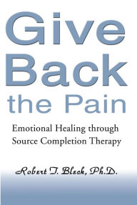 Title: Give Back the Pain: Emotional Healing through Source Completion Therapy, Author: Robert T. Bleck