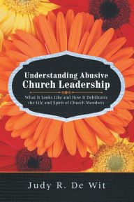 Title: Understanding Abusive Church Leadership: What It Looks Like and How It Debilitates the Life and Spirit of Church Members, Author: Judy R. De Wit