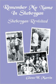 Title: Remember My Name In Sheboygan - Sheboygan Revisited: More Stories About Growing Up In Sheboygan, Author: Glenn W. Martin