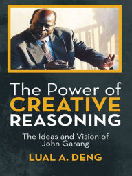 Title: The Power of Creative Reasoning: The Ideas and Vision of John Garang, Author: Lual A. Deng