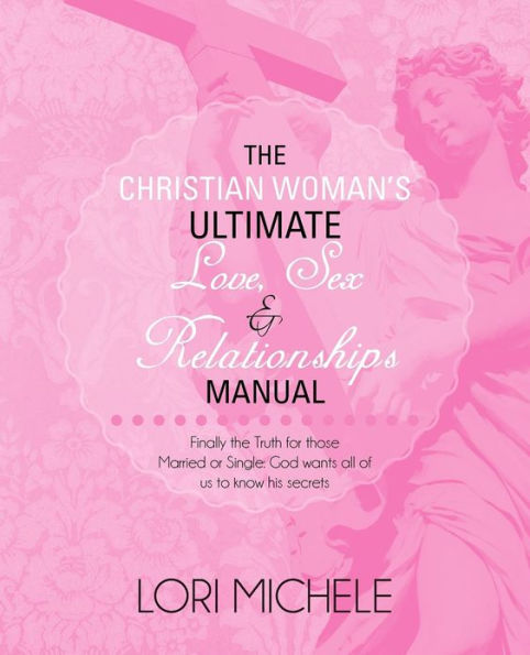 the Christian Woman's Ultimate Love, Sex and Relationships Manual: Finally Truth for those Married or Single: God wants all of us to know his secrets