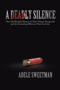 Title: A Deadly Silence: The Cold-Blooded Massacre of Three Vibrant Young Girls and the Devastating Effects on Their Survivors, Author: Adele Sweetman