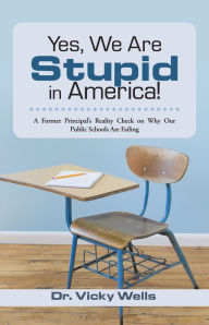 Title: Yes, We Are Stupid in America!: A Former Principal's Reality Check on Why Our Public Schools Are Failing, Author: Dr. Vicky Wells