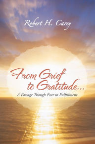 Title: From Grief to Gratitude...: A Passage Though Fear to Fulfillment, Author: Robert H. Carey