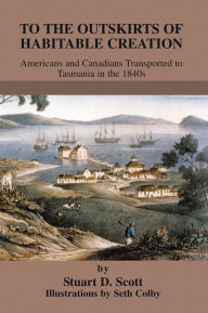 Title: To The Outskirts of Habitable Creation: Americans and Canadians Transported to Tasmania in the 1840s, Author: Stuart D. Scott