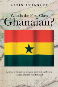 Title: Who Is the First-Class Ghanaian?: A Story of Tribalism, Religion, and Sectionalism in Ghana and the Way Forward, Author: Albin Akansake