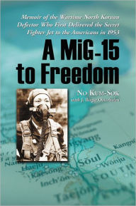 Title: A MiG-15 to Freedom: Memoir of the Wartime North Korean Defector Who First Delivered the Secret Fighter Jet to the Americans in 1953, Author: No Kum-Sok