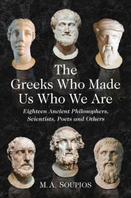 Title: The Greeks Who Made Us Who We Are: Eighteen Ancient Philosophers, Scientists, Poets and Others, Author: M.A. Soupios