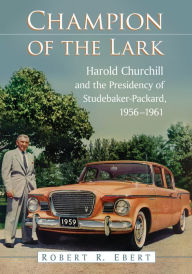 Title: Champion of the Lark: Harold Churchill and the Presidency of Studebaker-Packard, 1956-1961, Author: Robert R. Ebert