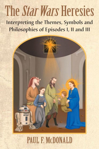 The Star Wars Heresies: Interpreting the Themes, Symbols and Philosophies of Episodes I, II and III