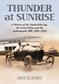 Title: Thunder at Sunrise: A History of the Vanderbilt Cup, the Grand Prize and the Indianapolis 500, 1904-1916, Author: John M. Burns