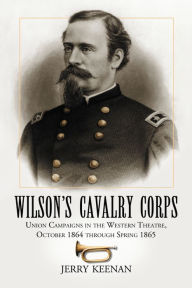 Title: Wilson's Cavalry Corps: Union Campaigns in the Western Theatre, October 1864 through Spring 1865, Author: Jerry Keenan