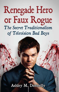 Title: Renegade Hero or Faux Rogue: The Secret Traditionalism of Television Bad Boys, Author: Ashley M. Donnelly