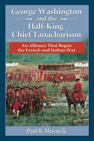 Title: George Washington and the Half-King Chief Tanacharison: An Alliance That Began the French and Indian War, Author: Paul R. Misencik