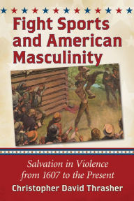 Title: Fight Sports and American Masculinity: Salvation in Violence from 1607 to the Present, Author: Christopher David Thrasher