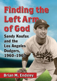 Title: Finding the Left Arm of God: Sandy Koufax and the Los Angeles Dodgers, 1960-1963, Author: Brian M. Endsley