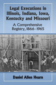 Title: Legal Executions in Illinois, Indiana, Iowa, Kentucky and Missouri: A Comprehensive Registry, 1866-1965, Author: Daniel Allen Hearn