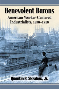Title: Benevolent Barons: American Worker-Centered Industrialists, 1850-1910, Author: Quentin R. Skrabec Jr.