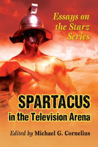 Title: Spartacus in the Television Arena: Essays on the Starz Series, Author: Michael G. Cornelius