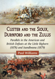 Title: Custer and the Sioux, Durnford and the Zulus: Parallels in the American and British Defeats at the Little Bighorn (1876) and Isandlwana (1879), Author: Paul Williams