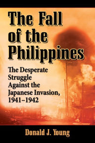 Title: The Fall of the Philippines: The Desperate Struggle Against the Japanese Invasion, 1941-1942, Author: Donald J. Young