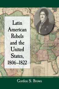 Title: Latin American Rebels and the United States, 1806-1822, Author: Gordon S. Brown