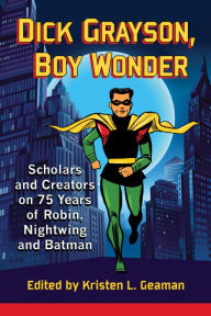 Title: Dick Grayson, Boy Wonder: Scholars and Creators on 75 Years of Robin, Nightwing and Batman, Author: Kristen L. Geaman