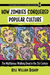 Title: How Zombies Conquered Popular Culture: The Multifarious Walking Dead in the 21st Century, Author: Kyle William Bishop