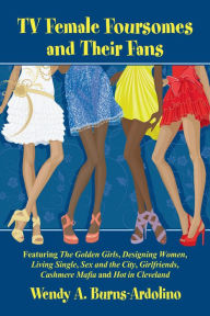 Title: TV Female Foursomes and Their Fans: Featuring The Golden Girls, Designing Women, Living Single, Sex and the City, Girlfriends, Cashmere Mafia and Hot in Cleveland, Author: Wendy A. Burns-Ardolino