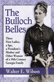Title: The Bulloch Belles: Three First Ladies, a Spy, a President's Mother and Other Women of a 19th Century Georgia Family, Author: Walter E. Wilson