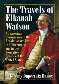 Title: The Travels of Elkanah Watson: An American Businessman in the Revolutionary War, in 1780s Europe and in the Formative Decades of the United States, Author: Jeremy Dupertuis Bangs